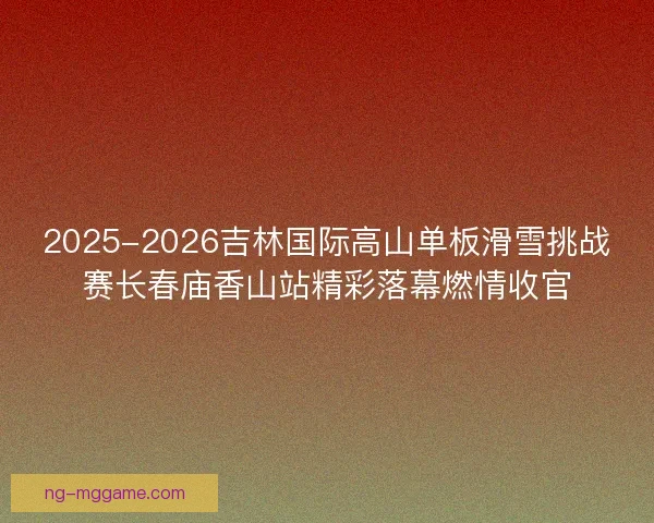 2025-2026吉林国际高山单板滑雪挑战赛长春庙香山站精彩落幕燃情收官